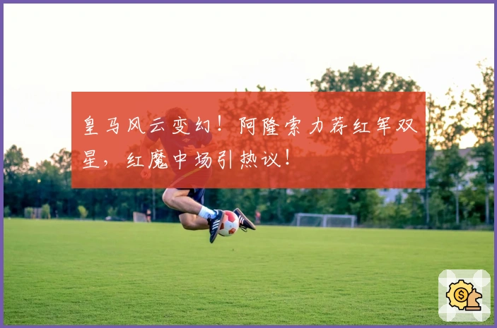 皇马风云变幻！阿隆索力荐红军双星，红魔中场引热议！