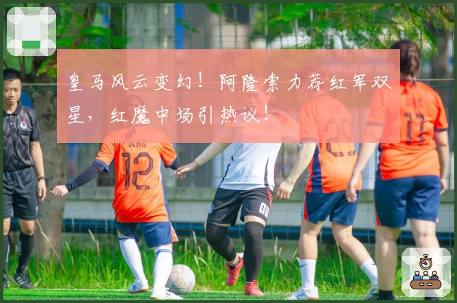 皇马风云变幻！阿隆索力荐红军双星，红魔中场引热议！
