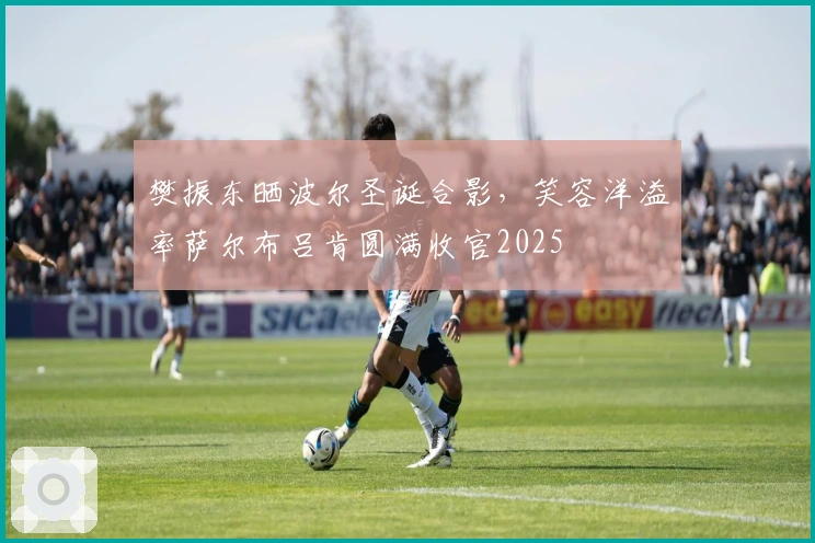 樊振东晒波尔圣诞合影，笑容洋溢率萨尔布吕肯圆满收官2025