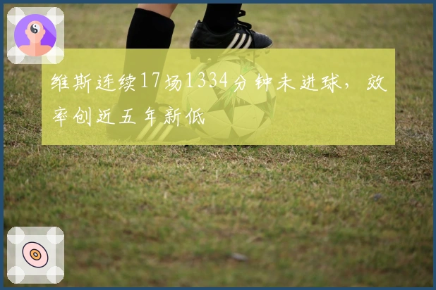 维斯连续17场1334分钟未进球，效率创近五年新低