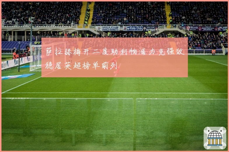 萨拉赫梅开二度助利物浦力克强敌稳居英超榜单前列