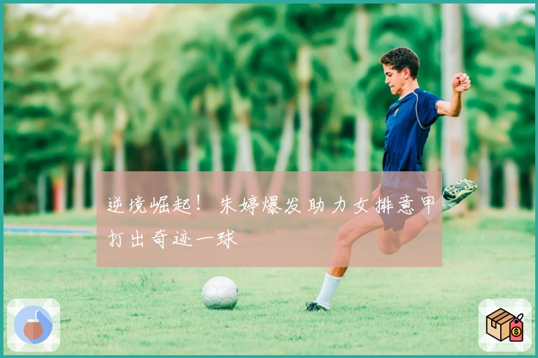 逆境崛起！朱婷爆发助力女排意甲打出奇迹一球